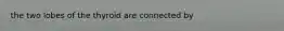 the two lobes of the thyroid are connected by