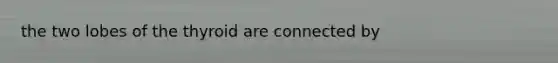 the two lobes of the thyroid are connected by