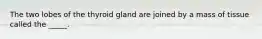 The two lobes of the thyroid gland are joined by a mass of tissue called the _____.