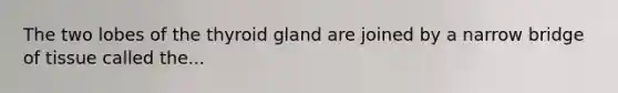 The two lobes of the thyroid gland are joined by a narrow bridge of tissue called the...