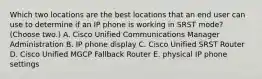 Which two locations are the best locations that an end user can use to determine if an IP phone is working in SRST mode? (Choose two.) A. Cisco Unified Communications Manager Administration B. IP phone display C. Cisco Unified SRST Router D. Cisco Unified MGCP Fallback Router E. physical IP phone settings