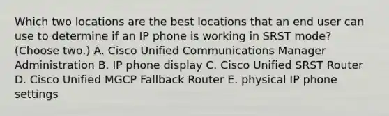 Which two locations are the best locations that an end user can use to determine if an IP phone is working in SRST mode? (Choose two.) A. Cisco Unified Communications Manager Administration B. IP phone display C. Cisco Unified SRST Router D. Cisco Unified MGCP Fallback Router E. physical IP phone settings