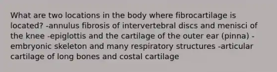 What are two locations in the body where fibrocartilage is located? -annulus fibrosis of intervertebral discs and menisci of the knee -epiglottis and the cartilage of the outer ear (pinna) -embryonic skeleton and many respiratory structures -articular cartilage of long bones and costal cartilage