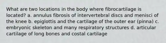 What are two locations in the body where fibrocartilage is located? a. annulus fibrosis of intervertebral discs and menisci of the knee b. epiglottis and the cartilage of the outer ear (pinna) c. embryonic skeleton and many respiratory structures d. articular cartilage of long bones and costal cartilage