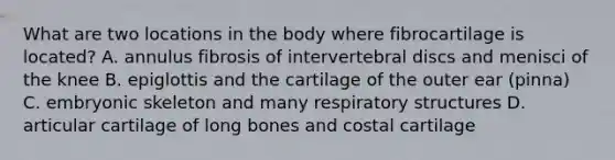 What are two locations in the body where fibrocartilage is located? A. annulus fibrosis of intervertebral discs and menisci of the knee B. epiglottis and the cartilage of the outer ear (pinna) C. embryonic skeleton and many respiratory structures D. articular cartilage of long bones and costal cartilage