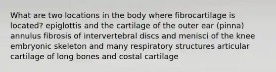 What are two locations in the body where fibrocartilage is located? epiglottis and the cartilage of the outer ear (pinna) annulus fibrosis of intervertebral discs and menisci of the knee embryonic skeleton and many respiratory structures articular cartilage of long bones and costal cartilage