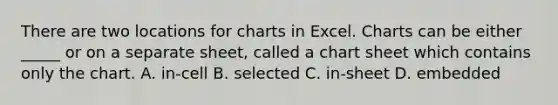 There are two locations for charts in Excel. Charts can be either _____ or on a separate sheet, called a chart sheet which contains only the chart. A. in-cell B. selected C. in-sheet D. embedded