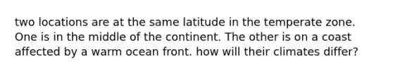two locations are at the same latitude in the temperate zone. One is in the middle of the continent. The other is on a coast affected by a warm ocean front. how will their climates differ?