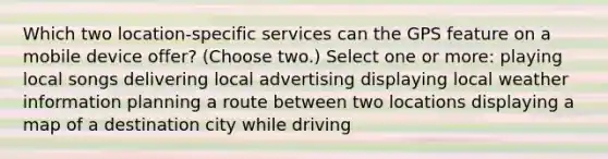 Which two location-specific services can the GPS feature on a mobile device offer? (Choose two.) Select one or more: playing local songs delivering local advertising displaying local weather information planning a route between two locations displaying a map of a destination city while driving