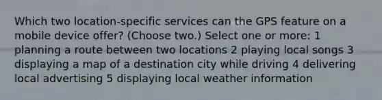 Which two location-specific services can the GPS feature on a mobile device offer? (Choose two.) Select one or more: 1 planning a route between two locations 2 playing local songs 3 displaying a map of a destination city while driving 4 delivering local advertising 5 displaying local weather information