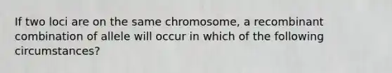 If two loci are on the same chromosome, a recombinant combination of allele will occur in which of the following circumstances?