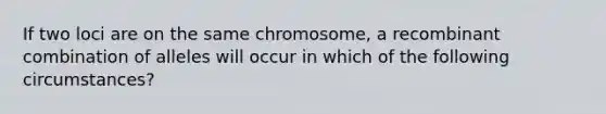 If two loci are on the same chromosome, a recombinant combination of alleles will occur in which of the following circumstances?