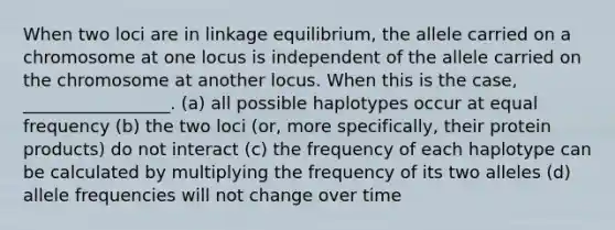 When two loci are in linkage equilibrium, the allele carried on a chromosome at one locus is independent of the allele carried on the chromosome at another locus. When this is the case, _________________. (a) all possible haplotypes occur at equal frequency (b) the two loci (or, more specifically, their protein products) do not interact (c) the frequency of each haplotype can be calculated by multiplying the frequency of its two alleles (d) allele frequencies will not change over time