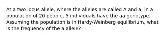 At a two locus allele, where the alleles are called A and a, in a population of 20 people, 5 individuals have the aa genotype. Assuming the population is in Hardy-Weinberg equilibrium, what is the frequency of the a allele?