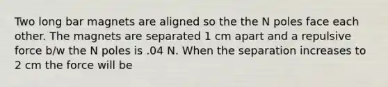 Two long bar magnets are aligned so the the N poles face each other. The magnets are separated 1 cm apart and a repulsive force b/w the N poles is .04 N. When the separation increases to 2 cm the force will be