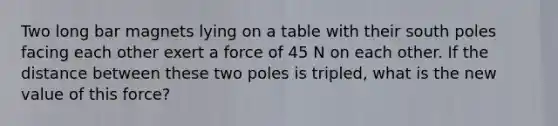 Two long bar magnets lying on a table with their south poles facing each other exert a force of 45 N on each other. If the distance between these two poles is tripled, what is the new value of this force?