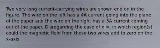 Two very long current-carrying wires are shown end on in the figure. The wire on the left has a 4A current going into the plane of the paper and the wire on the right has a 3A current coming out of the paper. Disregarding the case of x ∞, in which region(s) could the magnetic field from these two wires add to zero on the x-axis.