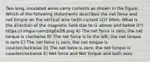 Two long, insulated wires carry currents as shown in the figure. Which of the following statements describes the net force and net torque on the vertical wire (with current i2)? (Hint: What is the direction of the magnetic field due to i1 above and below it?) https://i.imgur.com/ptgEeZB.png A) The net force is zero; the net torque is clockwise B) The net force is to the left; the net torque is zero C) The net force is zero; the net torque is counterclockwise D) The net force is zero; the net torque is counterclockwise E) Net force and Net torque and both zero