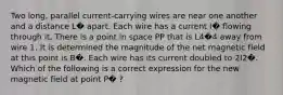 Two long, parallel current-carrying wires are near one another and a distance L� apart. Each wire has a current I� flowing through it. There is a point in space PP that is L4�4 away from wire 1. It is determined the magnitude of the net magnetic field at this point is B�. Each wire has its current doubled to 2I2�. Which of the following is a correct expression for the new magnetic field at point P� ?