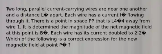 Two long, parallel current-carrying wires are near one another and a distance L� apart. Each wire has a current I� flowing through it. There is a point in space PP that is L4�4 away from wire 1. It is determined the magnitude of the net magnetic field at this point is B�. Each wire has its current doubled to 2I2�. Which of the following is a correct expression for the new magnetic field at point P� ?