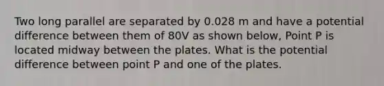 Two long parallel are separated by 0.028 m and have a potential difference between them of 80V as shown below, Point P is located midway between the plates. What is the potential difference between point P and one of the plates.