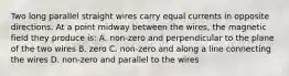 Two long parallel straight wires carry equal currents in opposite directions. At a point midway between the wires, the magnetic field they produce is: A. non-zero and perpendicular to the plane of the two wires B. zero C. non-zero and along a line connecting the wires D. non-zero and parallel to the wires