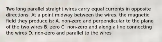 Two long parallel straight wires carry equal currents in opposite directions. At a point midway between the wires, the magnetic field they produce is: A. non-zero and perpendicular to the plane of the two wires B. zero C. non-zero and along a line connecting the wires D. non-zero and parallel to the wires