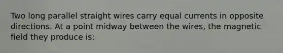 Two long parallel straight wires carry equal currents in opposite directions. At a point midway between the wires, the magnetic field they produce is: