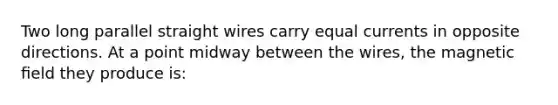 Two long parallel straight wires carry equal currents in opposite directions. At a point midway between the wires, the magnetic ﬁeld they produce is: