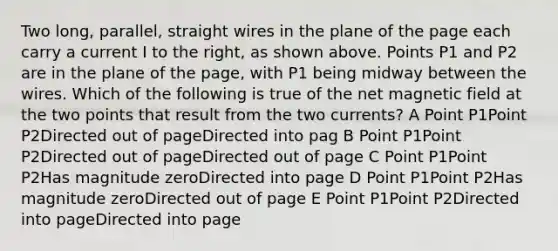 Two long, parallel, straight wires in the plane of the page each carry a current I to the right, as shown above. Points P1 and P2 are in the plane of the page, with P1 being midway between the wires. Which of the following is true of the net magnetic field at the two points that result from the two currents? A Point P1Point P2Directed out of pageDirected into pag B Point P1Point P2Directed out of pageDirected out of page C Point P1Point P2Has magnitude zeroDirected into page D Point P1Point P2Has magnitude zeroDirected out of page E Point P1Point P2Directed into pageDirected into page