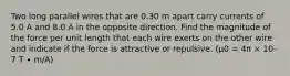 Two long parallel wires that are 0.30 m apart carry currents of 5.0 A and 8.0 A in the opposite direction. Find the magnitude of the force per unit length that each wire exerts on the other wire and indicate if the force is attractive or repulsive. (μ0 = 4π × 10-7 T ∙ m/A)