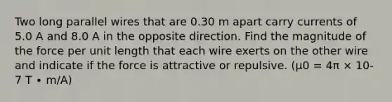 Two long parallel wires that are 0.30 m apart carry currents of 5.0 A and 8.0 A in the opposite direction. Find the magnitude of the force per unit length that each wire exerts on the other wire and indicate if the force is attractive or repulsive. (μ0 = 4π × 10-7 T ∙ m/A)