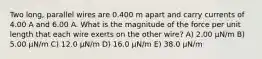 Two long, parallel wires are 0.400 m apart and carry currents of 4.00 A and 6.00 A. What is the magnitude of the force per unit length that each wire exerts on the other wire? A) 2.00 μN/m B) 5.00 μN/m C) 12.0 μN/m D) 16.0 μN/m E) 38.0 μN/m