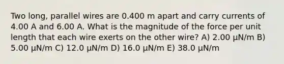 Two long, parallel wires are 0.400 m apart and carry currents of 4.00 A and 6.00 A. What is the magnitude of the force per unit length that each wire exerts on the other wire? A) 2.00 μN/m B) 5.00 μN/m C) 12.0 μN/m D) 16.0 μN/m E) 38.0 μN/m