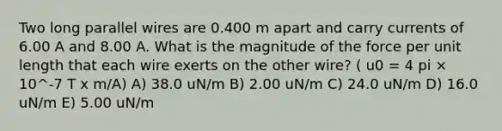 Two long parallel wires are 0.400 m apart and carry currents of 6.00 A and 8.00 A. What is the magnitude of the force per unit length that each wire exerts on the other wire? ( u0 = 4 pi × 10^-7 T x m/A) A) 38.0 uN/m B) 2.00 uN/m C) 24.0 uN/m D) 16.0 uN/m E) 5.00 uN/m