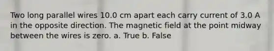 Two long parallel wires 10.0 cm apart each carry current of 3.0 A in the opposite direction. The magnetic field at the point midway between the wires is zero. a. True b. False