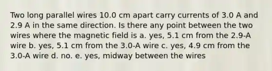 Two long parallel wires 10.0 cm apart carry currents of 3.0 A and 2.9 A in the same direction. Is there any point between the two wires where the magnetic field is a. yes, 5.1 cm from the 2.9-A wire b. yes, 5.1 cm from the 3.0-A wire c. yes, 4.9 cm from the 3.0-A wire d. no. e. yes, midway between the wires