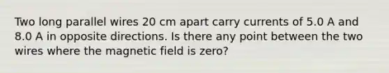 Two long parallel wires 20 cm apart carry currents of 5.0 A and 8.0 A in opposite directions. Is there any point between the two wires where the magnetic field is zero?
