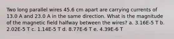 Two long parallel wires 45.6 cm apart are carrying currents of 13.0 A and 23.0 A in the same direction. What is the magnitude of the magnetic field halfway between the wires? a. 3.16E-5 T b. 2.02E-5 T c. 1.14E-5 T d. 8.77E-6 T e. 4.39E-6 T