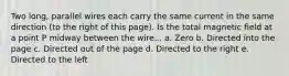 Two long, parallel wires each carry the same current in the same direction (to the right of this page). Is the total magnetic field at a point P midway between the wire... a. Zero b. Directed into the page c. Directed out of the page d. Directed to the right e. Directed to the left