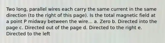 Two long, parallel wires each carry the same current in the same direction (to the right of this page). Is the total magnetic field at a point P midway between the wire... a. Zero b. Directed into the page c. Directed out of the page d. Directed to the right e. Directed to the left