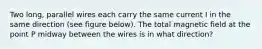 Two long, parallel wires each carry the same current I in the same direction (see figure below). The total magnetic field at the point P midway between the wires is in what direction?