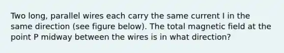 Two long, parallel wires each carry the same current I in the same direction (see figure below). The total magnetic field at the point P midway between the wires is in what direction?