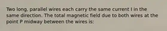 Two long, parallel wires each carry the same current I in the same direction. The total magnetic field due to both wires at the point P midway between the wires is: