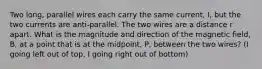 Two long, parallel wires each carry the same current, I, but the two currents are anti-parallel. The two wires are a distance r apart. What is the magnitude and direction of the magnetic field, B, at a point that is at the midpoint, P, between the two wires? (I going left out of top, I going right out of bottom)