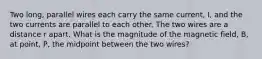 Two long, parallel wires each carry the same current, I, and the two currents are parallel to each other. The two wires are a distance r apart. What is the magnitude of the magnetic field, B, at point, P, the midpoint between the two wires?