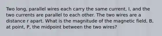 Two long, parallel wires each carry the same current, I, and the two currents are parallel to each other. The two wires are a distance r apart. What is the magnitude of the magnetic field, B, at point, P, the midpoint between the two wires?