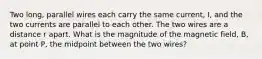 Two long, parallel wires each carry the same current, I, and the two currents are parallel to each other. The two wires are a distance r apart. What is the magnitude of the magnetic field, B, at point P, the midpoint between the two wires?