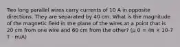 Two long parallel wires carry currents of 10 A in opposite directions. They are separated by 40 cm. What is the magnitude of the magnetic field in the plane of the wires at a point that is 20 cm from one wire and 60 cm from the other? (μ 0 = 4π × 10-7 T · m/A)