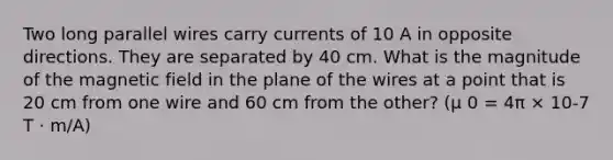 Two long parallel wires carry currents of 10 A in opposite directions. They are separated by 40 cm. What is the magnitude of the magnetic field in the plane of the wires at a point that is 20 cm from one wire and 60 cm from the other? (μ 0 = 4π × 10-7 T · m/A)